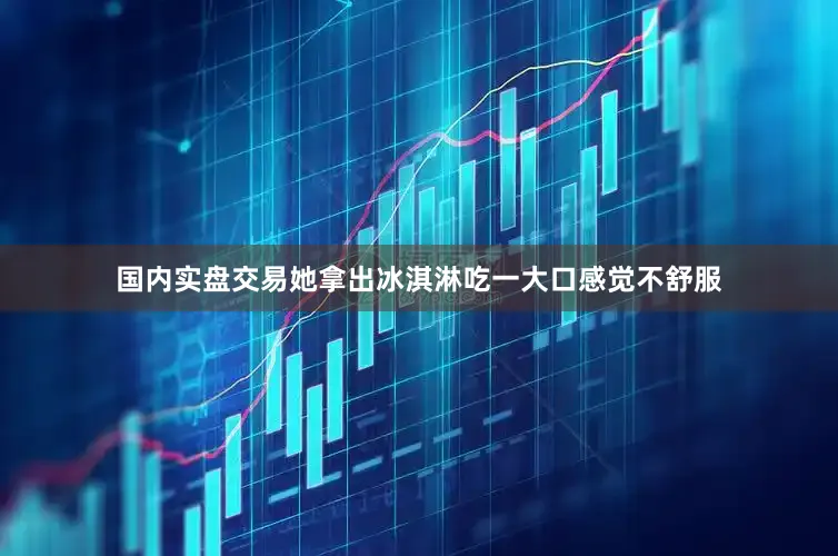 国内实盘交易她拿出冰淇淋吃一大口感觉不舒服