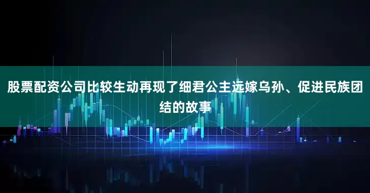 股票配资公司比较生动再现了细君公主远嫁乌孙、促进民族团结的故事