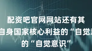 配资吧官网网站还有其维护自身国家核心利益的“自觉意识”