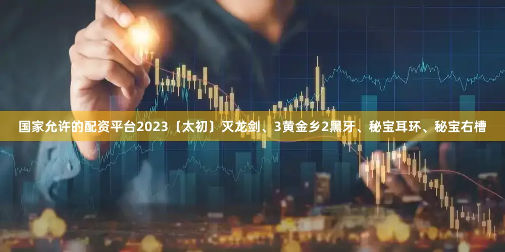 国家允许的配资平台2023〔太初〕灭龙剑、3黄金乡2黑牙、秘宝耳环、秘宝右槽