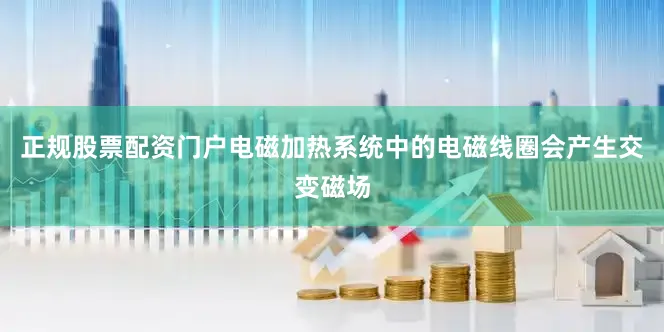 正规股票配资门户电磁加热系统中的电磁线圈会产生交变磁场
