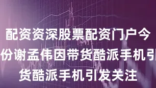 配资资深股票配资门户今年 7 月份谢孟伟因带货酷派手机引发关注